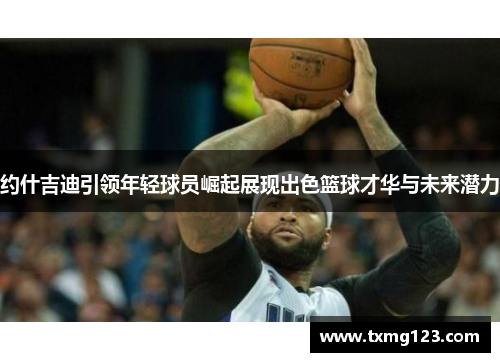 约什吉迪引领年轻球员崛起展现出色篮球才华与未来潜力